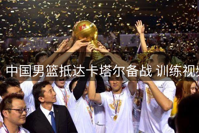 中国男篮抵达卡塔尔备战 训练视频曝光球员状态