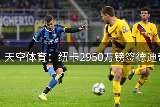 天空体育：纽卡2950万镑签德迪奇，周一接受体检