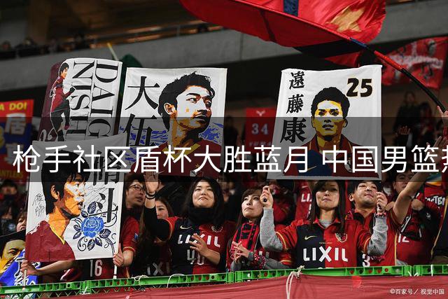 枪手社区盾杯大胜蓝月 中国男篮热身赛再战强敌