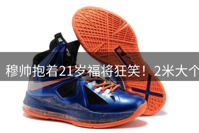 穆帅抱着21岁福将狂笑！2米大个子90分钟绝杀：西甲第2猛人 5场3球