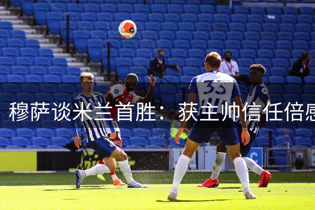 穆萨谈米兰首胜：获主帅信任倍感鼓舞 定位灵活性凸显价值